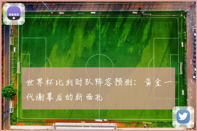 世界杯比利时队阵容预测：黄金一代谢幕后的新面孔