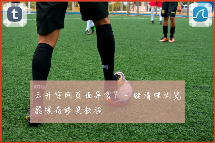 云开官网页面异常？一键清理浏览器缓存修复教程