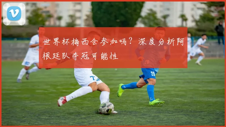 世界杯梅西会参加吗？深度分析阿根廷队夺冠可能性