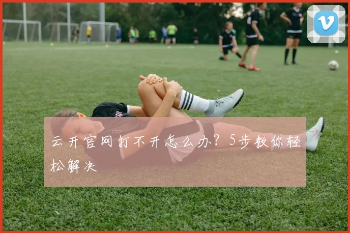 云开官网打不开怎么办？5步教你轻松解决