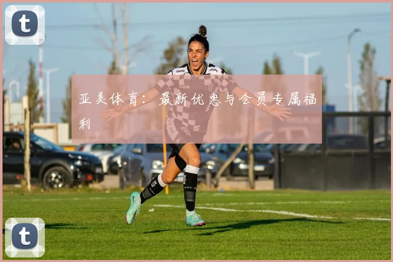 亚美体育：最新优惠与会员专属福利