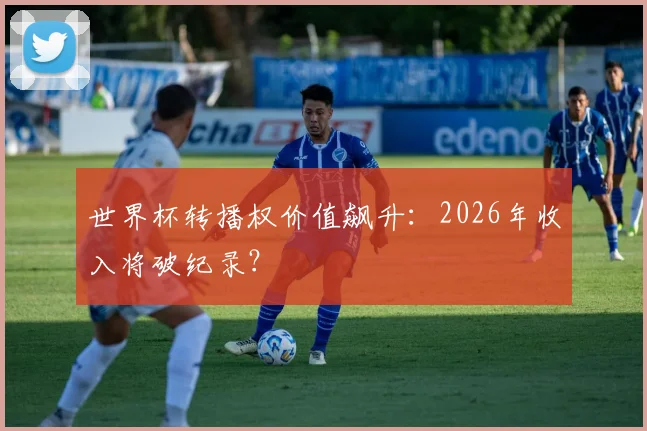 世界杯转播权价值飙升：2026年收入将破纪录？