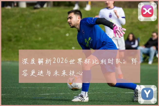 深度解析2026世界杯比利时队：阵容更迭与未来核心